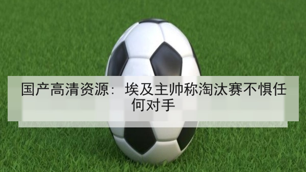 国产高清资源: 埃及主帅称淘汰赛不惧任何对手 国产高清资源: 埃及主帅称淘汰赛不惧任何对手