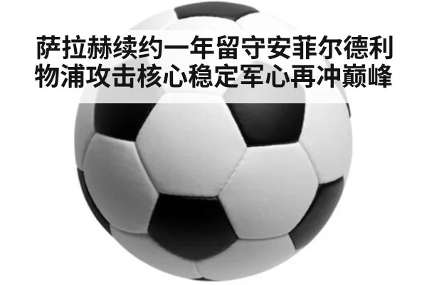 萨拉赫续约一年留守安菲尔德利物浦攻击核心稳定军心再冲巅峰