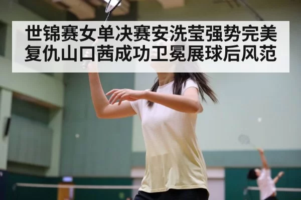 世锦赛女单决赛安洗莹强势完美复仇山口茜成功卫冕展球后风范