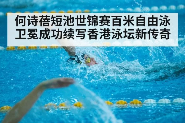 何诗蓓短池世锦赛百米自由泳卫冕成功续写香港泳坛新传奇