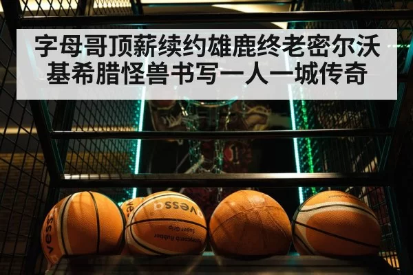 字母哥顶薪续约雄鹿终老密尔沃基希腊怪兽书写一人一城传奇