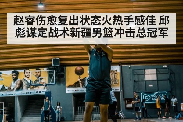 赵睿伤愈复出状态火热手感佳 邱彪谋定战术新疆男篮冲击总冠军