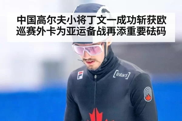 中国高尔夫小将丁文一成功斩获欧巡赛外卡为亚运备战再添重要砝码